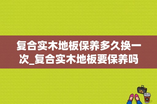 复合实木地板保养多久换一次_复合实木地板要保养吗