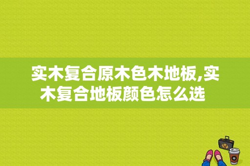 实木复合原木色木地板,实木复合地板颜色怎么选 