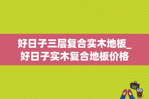 好日子三层复合实木地板_好日子实木复合地板价格