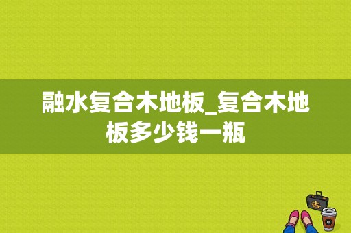 融水复合木地板_复合木地板多少钱一瓶