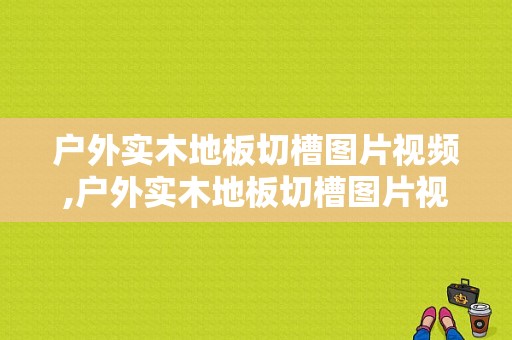 户外实木地板切槽图片视频,户外实木地板切槽图片视频教程 